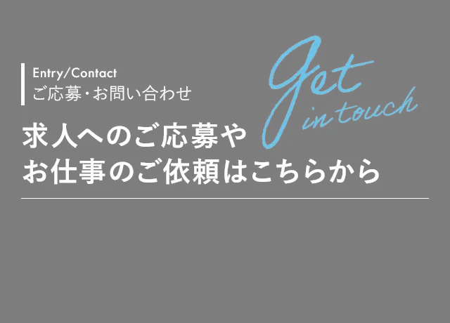 Entry/Contact ご応募・お問い合わせ  求人へのご応募や お仕事のご依頼はこちらから
